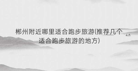 郴州附近哪里适合跑步旅游(推荐几个适合跑步旅游的地方)