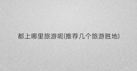 都上哪里旅游呢(推荐几个旅游胜地)