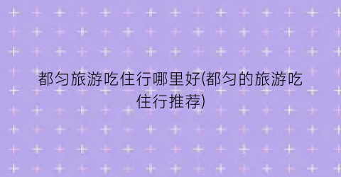 都匀旅游吃住行哪里好(都匀的旅游吃住行推荐)