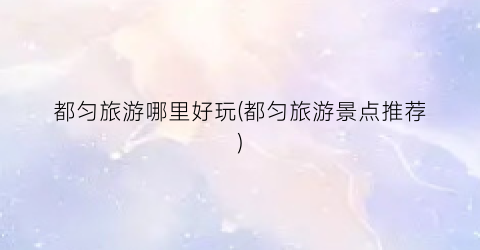 都匀旅游哪里好玩(都匀旅游景点推荐)