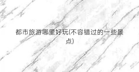 都市旅游哪里好玩(不容错过的一些景点)