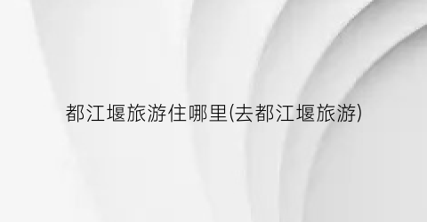 都江堰旅游住哪里(去都江堰旅游)