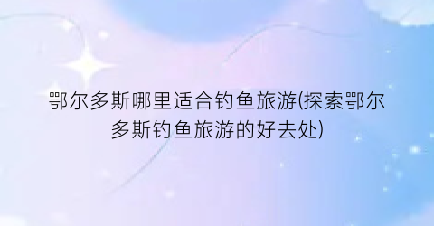鄂尔多斯哪里适合钓鱼旅游(探索鄂尔多斯钓鱼旅游的好去处)