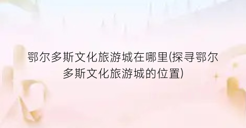 鄂尔多斯文化旅游城在哪里(探寻鄂尔多斯文化旅游城的位置)