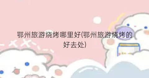 鄂州旅游烧烤哪里好(鄂州旅游烧烤的好去处)