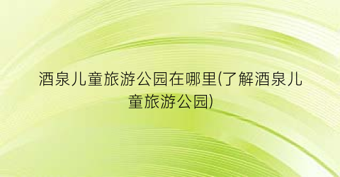 酒泉儿童旅游公园在哪里(了解酒泉儿童旅游公园)