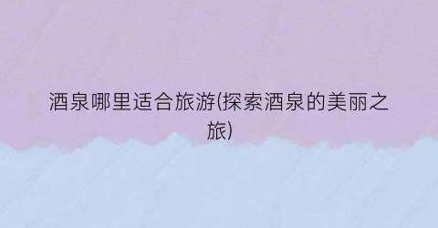 酒泉哪里适合旅游(探索酒泉的美丽之旅)