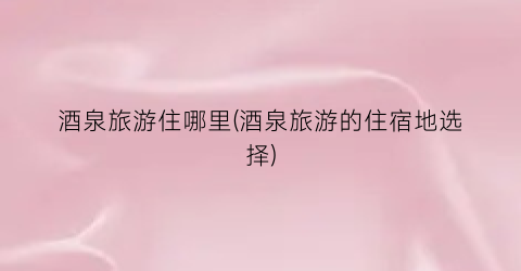 酒泉旅游住哪里(酒泉旅游的住宿地选择)