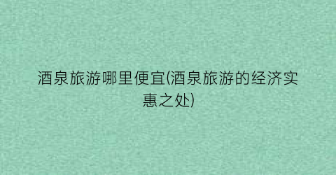 酒泉旅游哪里便宜(酒泉旅游的经济实惠之处)