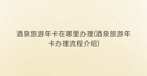 酒泉旅游年卡在哪里办理(酒泉旅游年卡办理流程介绍)
