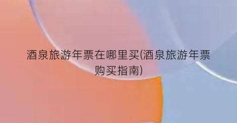 酒泉旅游年票在哪里买(酒泉旅游年票购买指南)