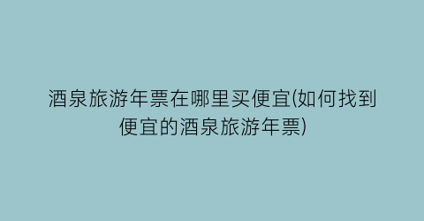酒泉旅游年票在哪里买便宜(如何找到便宜的酒泉旅游年票)