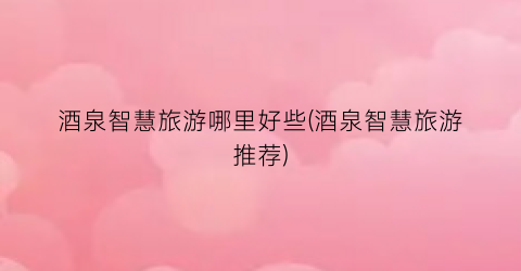 酒泉智慧旅游哪里好些(酒泉智慧旅游推荐)