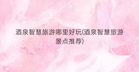 酒泉智慧旅游哪里好玩(酒泉智慧旅游景点推荐)