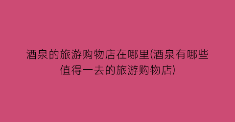 酒泉的旅游购物店在哪里(酒泉有哪些值得一去的旅游购物店)
