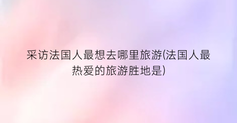 采访法国人最想去哪里旅游(法国人最热爱的旅游胜地是)