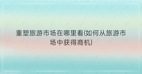 重塑旅游市场在哪里看(如何从旅游市场中获得商机)