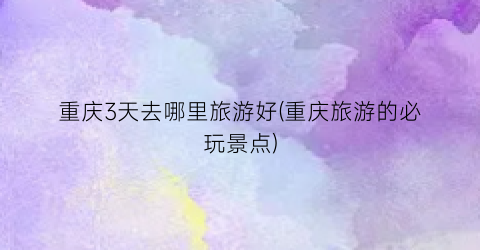 重庆3天去哪里旅游好(重庆旅游的必玩景点)