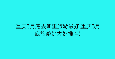 重庆3月底去哪里旅游最好(重庆3月底旅游好去处推荐)
