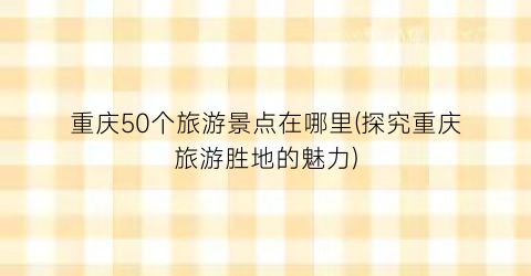 重庆50个旅游景点在哪里(探究重庆旅游胜地的魅力)