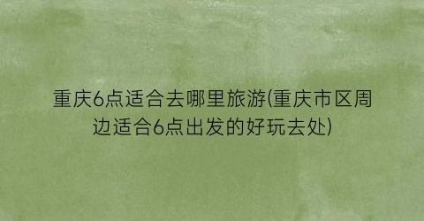 重庆6点适合去哪里旅游(重庆市区周边适合6点出发的好玩去处)