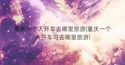 重庆一个人开车去哪里旅游(重庆一个人开车可去哪里旅游)