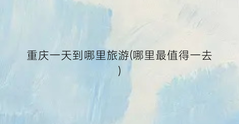 重庆一天到哪里旅游(哪里最值得一去)