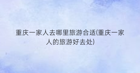 重庆一家人去哪里旅游合适(重庆一家人的旅游好去处)