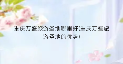 重庆万盛旅游圣地哪里好(重庆万盛旅游圣地的优势)