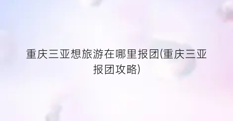 重庆三亚想旅游在哪里报团(重庆三亚报团攻略)