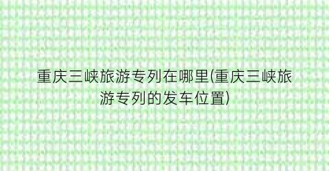 重庆三峡旅游专列在哪里(重庆三峡旅游专列的发车位置)