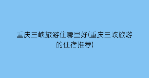 重庆三峡旅游住哪里好(重庆三峡旅游的住宿推荐)