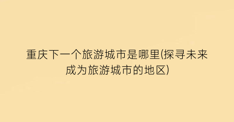 重庆下一个旅游城市是哪里(探寻未来成为旅游城市的地区)