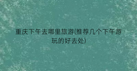 重庆下午去哪里旅游(推荐几个下午游玩的好去处)