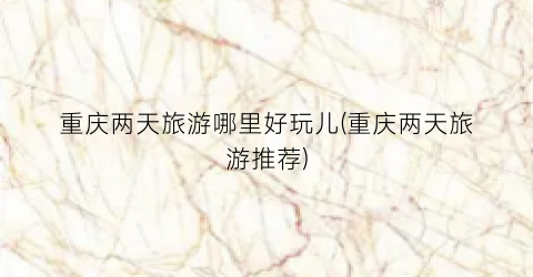 重庆两天旅游哪里好玩儿(重庆两天旅游推荐)