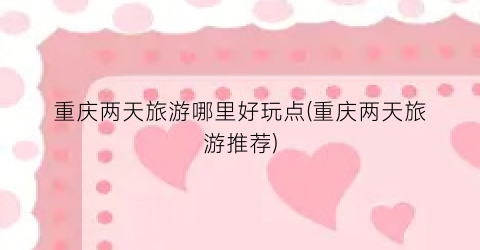 重庆两天旅游哪里好玩点(重庆两天旅游推荐)