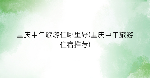 重庆中午旅游住哪里好(重庆中午旅游住宿推荐)