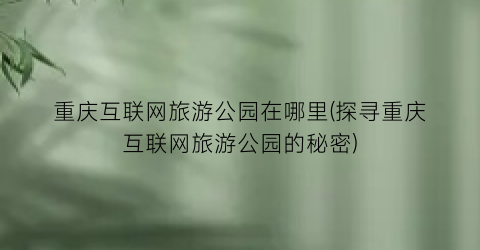 重庆互联网旅游公园在哪里(探寻重庆互联网旅游公园的秘密)