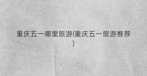 重庆五一哪里旅游(重庆五一旅游推荐)