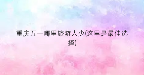 重庆五一哪里旅游人少(这里是最佳选择)