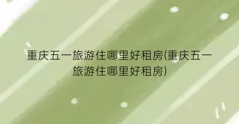 重庆五一旅游住哪里好租房(重庆五一旅游住哪里好租房)