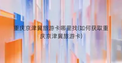 重庆京津冀旅游卡哪里找(如何获取重庆京津冀旅游卡)