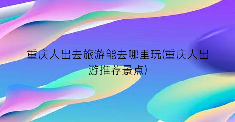 重庆人出去旅游能去哪里玩(重庆人出游推荐景点)