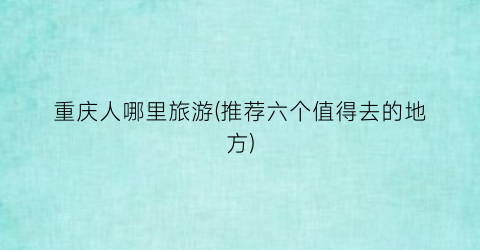 重庆人哪里旅游(推荐六个值得去的地方)