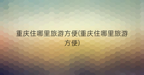 重庆住哪里旅游方便(重庆住哪里旅游方便)