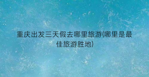 重庆出发三天假去哪里旅游(哪里是最佳旅游胜地)