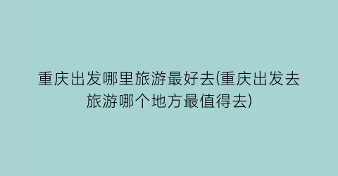 重庆出发哪里旅游最好去(重庆出发去旅游哪个地方最值得去)