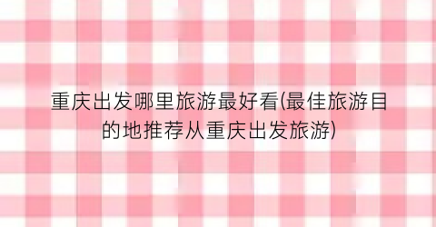 重庆出发哪里旅游最好看(最佳旅游目的地推荐从重庆出发旅游)