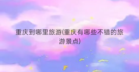 重庆到哪里旅游(重庆有哪些不错的旅游景点)