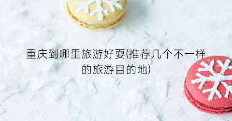 重庆到哪里旅游好耍(推荐几个不一样的旅游目的地)